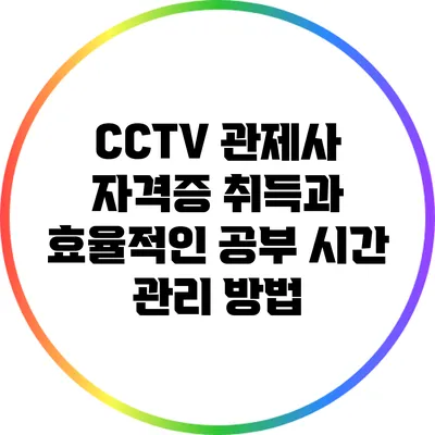 CCTV 관제사 자격증 취득과 효율적인 공부 시간 관리 방법