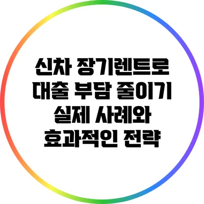 신차 장기렌트로 대출 부담 줄이기: 실제 사례와 효과적인 전략