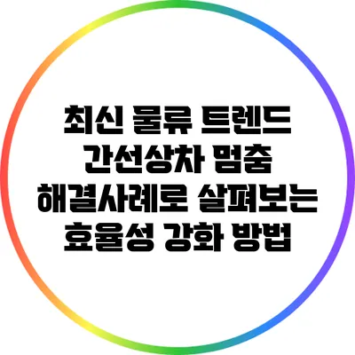 최신 물류 트렌드: 간선상차 멈춤 해결사례로 살펴보는 효율성 강화 방법