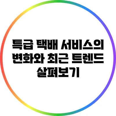 특급 택배 서비스의 변화와 최근 트렌드 살펴보기
