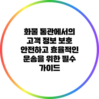 화물 통관에서의 고객 정보 보호: 안전하고 효율적인 운송을 위한 필수 가이드
