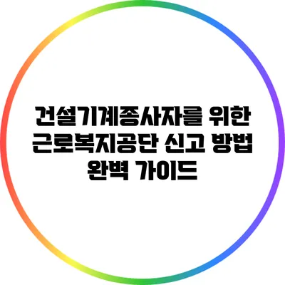 건설기계종사자를 위한 근로복지공단 신고 방법 완벽 가이드