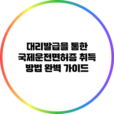 대리발급을 통한 국제운전면허증 취득 방법 완벽 가이드