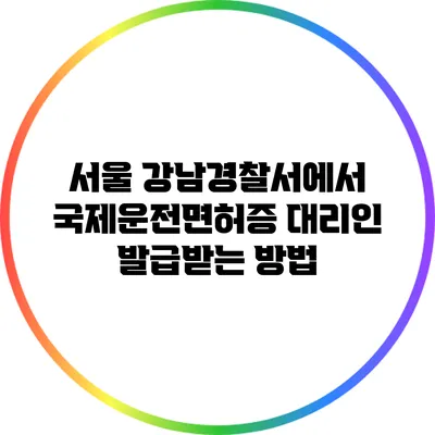 서울 강남경찰서에서 국제운전면허증 대리인 발급받는 방법