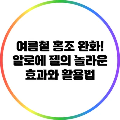 여름철 홍조 완화! 알로에 젤의 놀라운 효과와 활용법